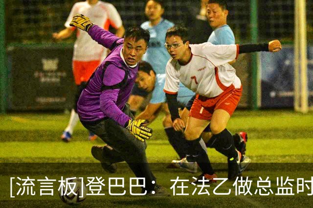 [流言板]登巴巴：在法乙做总监时曾想请阿扎尔救火；朗尼克非常完美